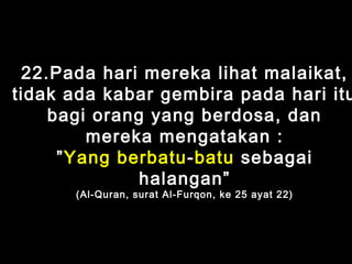 22.Pada hari mereka lihat malaikat,
tidak ada kabar gembira pada hari itu
bagi orang yang berdosa, dan
mereka mengatakan :
”Yang berbatu-batu sebagai
halangan”
(Al-Quran, surat Al-Furqon, ke 25 ayat 22)
 