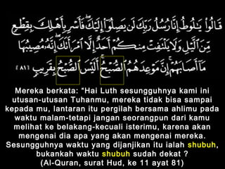 Mereka berkata: “Hai Luth sesungguhnya kami ini
utusan-utusan Tuhanmu, mereka tidak bisa sampai
kepada mu, lantaran itu pergilah bersama ahlimu pada
waktu malam-tetapi jangan seorangpun dari kamu
melihat ke belakang-kecuali isterimu, karena akan
mengenai dia apa yang akan mengenai mereka.
Sesungguhnya waktu yang dijanjikan itu ialah shubuh,
bukankah waktu shubuh sudah dekat ?
(Al-Quran, surat Hud, ke 11 ayat 81)
 