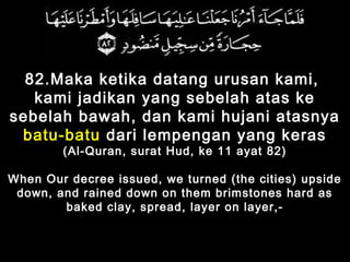 82.Maka ketika datang urusan kami,
kami jadikan yang sebelah atas ke
sebelah bawah, dan kami hujani atasnya
batu-batu dari lempengan yang keras
(Al-Quran, surat Hud, ke 11 ayat 82)
When Our decree issued, we turned (the cities) upside
down, and rained down on them brimstones hard as
baked clay, spread, layer on layer,-
 