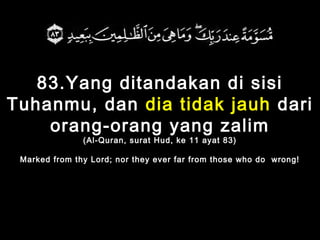 83.Yang ditandakan di sisi
Tuhanmu, dan dia tidak jauh dari
orang-orang yang zalim
(Al-Quran, surat Hud, ke 11 ayat 83)
Marked from thy Lord; nor they ever far from those who do wrong!
 