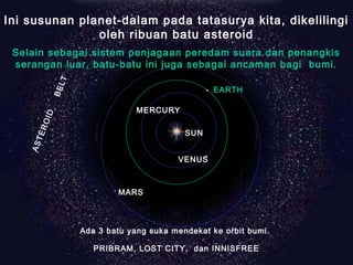 ASTEROID
BELT
MARS
VENUS
EARTH
MERCURY
SUN
Ini susunan planet-dalam pada tatasurya kita, dikelilingi
oleh ribuan batu asteroid
Selain sebagai sistem penjagaan peredam suara dan penangkis
serangan luar, batu-batu ini juga sebagai ancaman bagi bumi.
Ada 3 batu yang suka mendekat ke orbit bumi.
PRIBRAM, LOST CITY, dan INNISFREE
 
