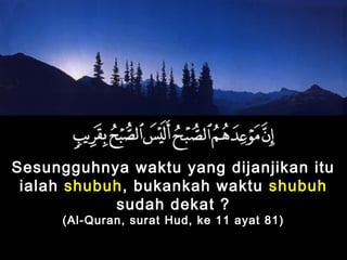 Sesungguhnya waktu yang dijanjikan itu
ialah shubuh, bukankah waktu shubuh
sudah dekat ?
(Al-Quran, surat Hud, ke 11 ayat 81)
 