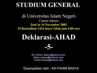 Deklarasi-AHAD
Disampaikan oleh : KH FAHMI BASYA
di Universitas Islam Negeri.
Ciputat Jakarta
Jum’at 14 November 2003
19 Ramadhan 1424 insya’Allah jam 4.00 sore
Kh_Fahmi_Basya@yahoo.com
fahmi_basya@hotmail.com
Fahmi-basya@telkom.net
STUDIUM GENERAL
-5-
 