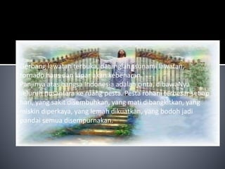 Gerbang lawatan terbuka, datanglah tsunami lawatan, 
tornado haus dan lapar akan kebenaran. 
Panjinya atas bangsa Indonesia adalah cinta, dibawaNya 
seluruh nusantara ke ruang pesta. Pesta rohani terbesar setiap 
hari, yang sakit disembuhkan, yang mati dibangkitkan, yang 
miskin diperkaya, yang lemah dikuatkan, yang bodoh jadi 
pandai semua disempurnakan. 
 