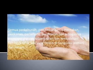 Semua perkebunan, pertambangan, peternakan, 
perikanan, pariwisata, pendidikan dan sebagainya 
mencapai puncak keberhasilan dan kemudahan. 
Sehingga tidak ada yang miskin di bangsaku jasmani 
dan rohani. 
 