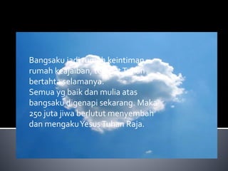Bangsaku jadi rumah keintiman, 
rumah keajaiban, tempat Tuhan 
bertahta selamanya. 
Semua yg baik dan mulia atas 
bangsaku digenapi sekarang. Maka 
250 juta jiwa berlutut menyembah 
dan mengakuYesusTuhan Raja. 
 