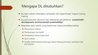 Mengapa DL ditubuhkan?
 Isu alam sekitar melangkau sempadan dan kepentingan negara masing-
masing.
 Isu pertumbuhan ekonomi dan kelestarian persekitaran. (sustainable
development-environmental sustainability)
 Degradasi alam sekitar yang berterusan selama berdekad akibat
 Pencemaran industri
 Pembuangan sisa toksik
 Pembakaran bahan bakar fosil
 Ujian nuklear
 Amalan tidak berkesinambungan dalam bidang pertanian, perikanan dan
perhutanan.
 