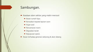 Sambungan.
 Keadaan alam sekitar yang makin merosot
 Kesan rumah hijau
 Kerosakan kepada lapisan ozon
 Hujan asid
 Pencemaran marin
 Degradasi tanah
 Kepupusan spesis
 Kesan terhadap generasi sekarang & akan datang
 