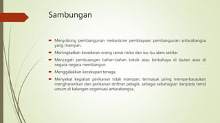 Sambungan
 Menyokong pembangunan mekanisme pembiayaan pembangunan antarabangsa
yang mampan.
 Meningkatkan kesedaran orang ramai risiko dan isu-isu alam sekitar
 Mencegah pembuangan bahan-bahan toksik atau berbahaya di lautan atau di
negara-negara membangun
 Menggalakkan kecekapan tenaga.
 Menyekat kegiatan perikanan tidak mampan, termasuk jaring memperkacaukan
mengharamkan dan perikanan driftnet pelagik, sebagai sebahagian daripada trend
umum di kalangan organisasi antarabangsa.
 