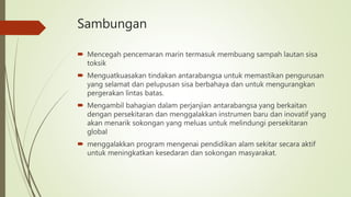 Sambungan
 Mencegah pencemaran marin termasuk membuang sampah lautan sisa
toksik
 Menguatkuasakan tindakan antarabangsa untuk memastikan pengurusan
yang selamat dan pelupusan sisa berbahaya dan untuk mengurangkan
pergerakan lintas batas.
 Mengambil bahagian dalam perjanjian antarabangsa yang berkaitan
dengan persekitaran dan menggalakkan instrumen baru dan inovatif yang
akan menarik sokongan yang meluas untuk melindungi persekitaran
global
 menggalakkan program mengenai pendidikan alam sekitar secara aktif
untuk meningkatkan kesedaran dan sokongan masyarakat.
 