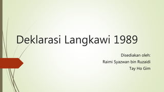 Deklarasi Langkawi 1989
Disediakan oleh:
Raimi Syazwan bin Ruzaidi
Tay Ho Gim
 