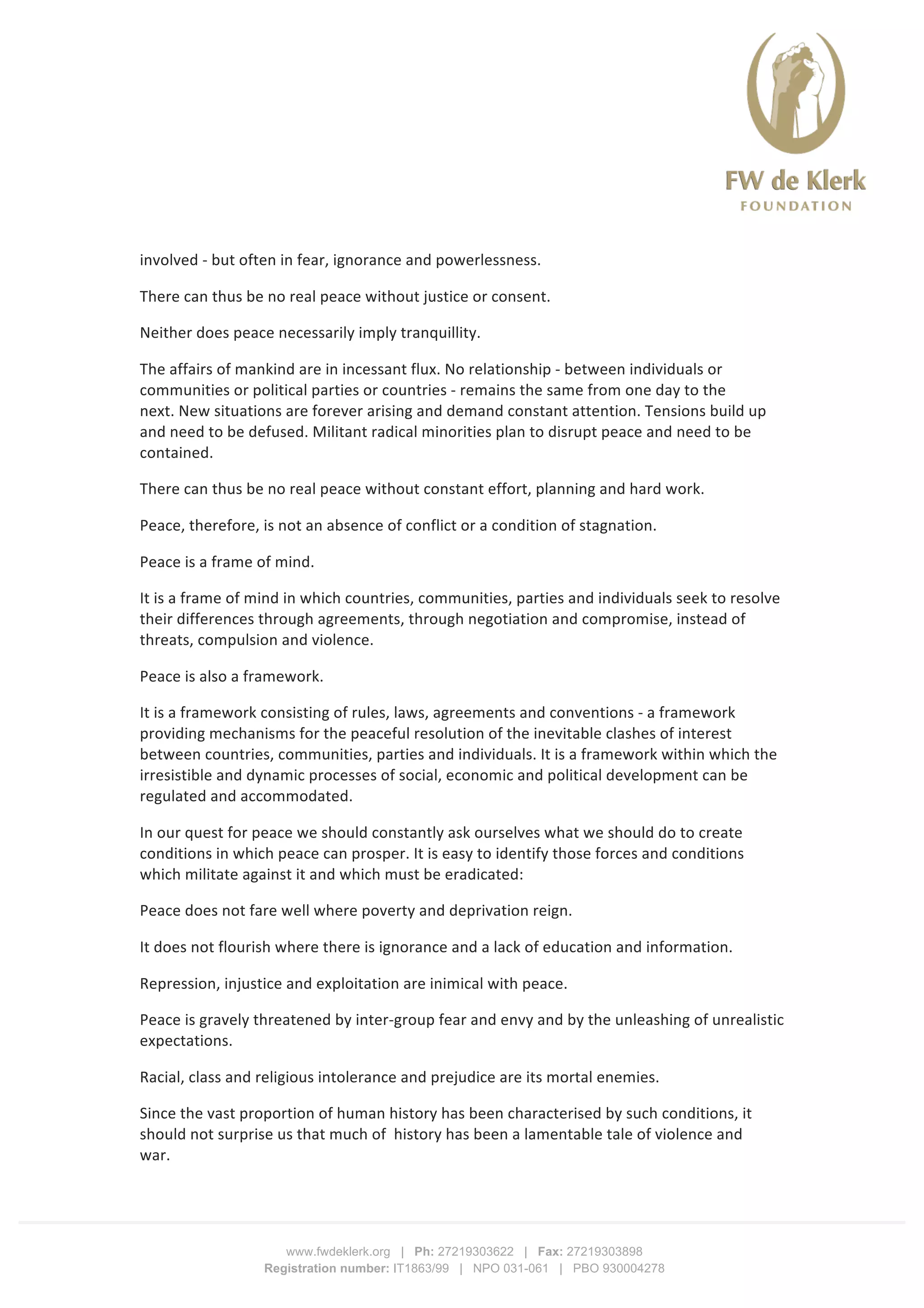  
	
  
	
  
www.fwdeklerk.org | Ph: 27219303622 | Fax: 27219303898
Registration number: IT1863/99 | NPO 031-061 | PBO 930004278
involved	
  -­‐	
  but	
  often	
  in	
  fear,	
  ignorance	
  and	
  powerlessness.	
  	
  	
  
There	
  can	
  thus	
  be	
  no	
  real	
  peace	
  without	
  justice	
  or	
  consent.	
  
Neither	
  does	
  peace	
  necessarily	
  imply	
  tranquillity.	
  
The	
  affairs	
  of	
  mankind	
  are	
  in	
  incessant	
  flux.	
  No	
  relationship	
  -­‐	
  between	
  individuals	
  or	
  
communities	
  or	
  political	
  parties	
  or	
  countries	
  -­‐	
  remains	
  the	
  same	
  from	
  one	
  day	
  to	
  the	
  
next.	
  New	
  situations	
  are	
  forever	
  arising	
  and	
  demand	
  constant	
  attention.	
  Tensions	
  build	
  up	
  
and	
  need	
  to	
  be	
  defused.	
  Militant	
  radical	
  minorities	
  plan	
  to	
  disrupt	
  peace	
  and	
  need	
  to	
  be	
  
contained.	
  
There	
  can	
  thus	
  be	
  no	
  real	
  peace	
  without	
  constant	
  effort,	
  planning	
  and	
  hard	
  work.	
  
Peace,	
  therefore,	
  is	
  not	
  an	
  absence	
  of	
  conflict	
  or	
  a	
  condition	
  of	
  stagnation.	
  	
  	
  	
  
Peace	
  is	
  a	
  frame	
  of	
  mind.	
  
It	
  is	
  a	
  frame	
  of	
  mind	
  in	
  which	
  countries,	
  communities,	
  parties	
  and	
  individuals	
  seek	
  to	
  resolve	
  
their	
  differences	
  through	
  agreements,	
  through	
  negotiation	
  and	
  compromise,	
  instead	
  of	
  
threats,	
  compulsion	
  and	
  violence.	
  
Peace	
  is	
  also	
  a	
  framework.	
  
It	
  is	
  a	
  framework	
  consisting	
  of	
  rules,	
  laws,	
  agreements	
  and	
  conventions	
  -­‐	
  a	
  framework	
  
providing	
  mechanisms	
  for	
  the	
  peaceful	
  resolution	
  of	
  the	
  inevitable	
  clashes	
  of	
  interest	
  
between	
  countries,	
  communities,	
  parties	
  and	
  individuals.	
  It	
  is	
  a	
  framework	
  within	
  which	
  the	
  
irresistible	
  and	
  dynamic	
  processes	
  of	
  social,	
  economic	
  and	
  political	
  development	
  can	
  be	
  
regulated	
  and	
  accommodated.	
  
In	
  our	
  quest	
  for	
  peace	
  we	
  should	
  constantly	
  ask	
  ourselves	
  what	
  we	
  should	
  do	
  to	
  create	
  
conditions	
  in	
  which	
  peace	
  can	
  prosper.	
  It	
  is	
  easy	
  to	
  identify	
  those	
  forces	
  and	
  conditions	
  
which	
  militate	
  against	
  it	
  and	
  which	
  must	
  be	
  eradicated:	
  
Peace	
  does	
  not	
  fare	
  well	
  where	
  poverty	
  and	
  deprivation	
  reign.	
  
It	
  does	
  not	
  flourish	
  where	
  there	
  is	
  ignorance	
  and	
  a	
  lack	
  of	
  education	
  and	
  information.	
  
Repression,	
  injustice	
  and	
  exploitation	
  are	
  inimical	
  with	
  peace.	
  
Peace	
  is	
  gravely	
  threatened	
  by	
  inter-­‐group	
  fear	
  and	
  envy	
  and	
  by	
  the	
  unleashing	
  of	
  unrealistic	
  
expectations.	
  
Racial,	
  class	
  and	
  religious	
  intolerance	
  and	
  prejudice	
  are	
  its	
  mortal	
  enemies.	
  
Since	
  the	
  vast	
  proportion	
  of	
  human	
  history	
  has	
  been	
  characterised	
  by	
  such	
  conditions,	
  it	
  
should	
  not	
  surprise	
  us	
  that	
  much	
  of	
  	
  history	
  has	
  been	
  a	
  lamentable	
  tale	
  of	
  violence	
  and	
  
war.	
  	
  	
  
 