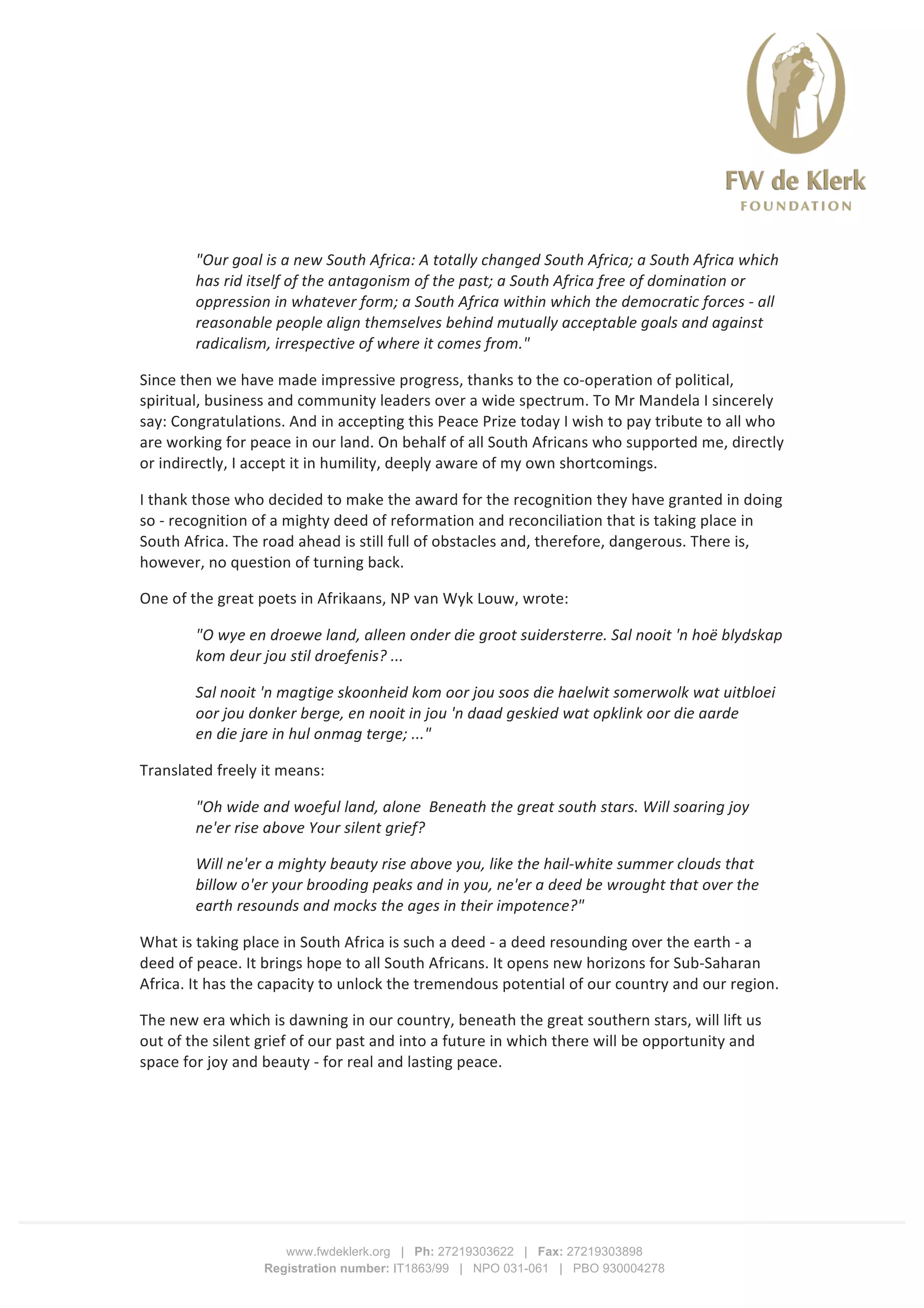  
	
  
	
  
www.fwdeklerk.org | Ph: 27219303622 | Fax: 27219303898
Registration number: IT1863/99 | NPO 031-061 | PBO 930004278
"Our	
  goal	
  is	
  a	
  new	
  South	
  Africa:	
  A	
  totally	
  changed	
  South	
  Africa;	
  a	
  South	
  Africa	
  which	
  
has	
  rid	
  itself	
  of	
  the	
  antagonism	
  of	
  the	
  past;	
  a	
  South	
  Africa	
  free	
  of	
  domination	
  or	
  
oppression	
  in	
  whatever	
  form;	
  a	
  South	
  Africa	
  within	
  which	
  the	
  democratic	
  forces	
  -­‐	
  all	
  
reasonable	
  people	
  align	
  themselves	
  behind	
  mutually	
  acceptable	
  goals	
  and	
  against	
  
radicalism,	
  irrespective	
  of	
  where	
  it	
  comes	
  from."	
  
Since	
  then	
  we	
  have	
  made	
  impressive	
  progress,	
  thanks	
  to	
  the	
  co-­‐operation	
  of	
  political,	
  
spiritual,	
  business	
  and	
  community	
  leaders	
  over	
  a	
  wide	
  spectrum.	
  To	
  Mr	
  Mandela	
  I	
  sincerely	
  
say:	
  Congratulations.	
  And	
  in	
  accepting	
  this	
  Peace	
  Prize	
  today	
  I	
  wish	
  to	
  pay	
  tribute	
  to	
  all	
  who	
  
are	
  working	
  for	
  peace	
  in	
  our	
  land.	
  On	
  behalf	
  of	
  all	
  South	
  Africans	
  who	
  supported	
  me,	
  directly	
  
or	
  indirectly,	
  I	
  accept	
  it	
  in	
  humility,	
  deeply	
  aware	
  of	
  my	
  own	
  shortcomings.	
  
I	
  thank	
  those	
  who	
  decided	
  to	
  make	
  the	
  award	
  for	
  the	
  recognition	
  they	
  have	
  granted	
  in	
  doing	
  
so	
  -­‐	
  recognition	
  of	
  a	
  mighty	
  deed	
  of	
  reformation	
  and	
  reconciliation	
  that	
  is	
  taking	
  place	
  in	
  
South	
  Africa.	
  The	
  road	
  ahead	
  is	
  still	
  full	
  of	
  obstacles	
  and,	
  therefore,	
  dangerous.	
  There	
  is,	
  
however,	
  no	
  question	
  of	
  turning	
  back.	
  
One	
  of	
  the	
  great	
  poets	
  in	
  Afrikaans,	
  NP	
  van	
  Wyk	
  Louw,	
  wrote:	
  
"O	
  wye	
  en	
  droewe	
  land,	
  alleen	
  onder	
  die	
  groot	
  suidersterre.	
  Sal	
  nooit	
  'n	
  hoë	
  blydskap	
  
kom	
  deur	
  jou	
  stil	
  droefenis?	
  ...	
  
Sal	
  nooit	
  'n	
  magtige	
  skoonheid	
  kom	
  oor	
  jou	
  soos	
  die	
  haelwit	
  somerwolk	
  wat	
  uitbloei	
  
oor	
  jou	
  donker	
  berge,	
  en	
  nooit	
  in	
  jou	
  'n	
  daad	
  geskied	
  wat	
  opklink	
  oor	
  die	
  aarde	
  
en	
  die	
  jare	
  in	
  hul	
  onmag	
  terge;	
  ..."	
  
Translated	
  freely	
  it	
  means:	
  
"Oh	
  wide	
  and	
  woeful	
  land,	
  alone	
  	
  Beneath	
  the	
  great	
  south	
  stars.	
  Will	
  soaring	
  joy	
  
ne'er	
  rise	
  above	
  Your	
  silent	
  grief?	
  
Will	
  ne'er	
  a	
  mighty	
  beauty	
  rise	
  above	
  you,	
  like	
  the	
  hail-­‐white	
  summer	
  clouds	
  that	
  
billow	
  o'er	
  your	
  brooding	
  peaks	
  and	
  in	
  you,	
  ne'er	
  a	
  deed	
  be	
  wrought	
  that	
  over	
  the	
  
earth	
  resounds	
  and	
  mocks	
  the	
  ages	
  in	
  their	
  impotence?"	
  
What	
  is	
  taking	
  place	
  in	
  South	
  Africa	
  is	
  such	
  a	
  deed	
  -­‐	
  a	
  deed	
  resounding	
  over	
  the	
  earth	
  -­‐	
  a	
  
deed	
  of	
  peace.	
  It	
  brings	
  hope	
  to	
  all	
  South	
  Africans.	
  It	
  opens	
  new	
  horizons	
  for	
  Sub-­‐Saharan	
  
Africa.	
  It	
  has	
  the	
  capacity	
  to	
  unlock	
  the	
  tremendous	
  potential	
  of	
  our	
  country	
  and	
  our	
  region.	
  
The	
  new	
  era	
  which	
  is	
  dawning	
  in	
  our	
  country,	
  beneath	
  the	
  great	
  southern	
  stars,	
  will	
  lift	
  us	
  
out	
  of	
  the	
  silent	
  grief	
  of	
  our	
  past	
  and	
  into	
  a	
  future	
  in	
  which	
  there	
  will	
  be	
  opportunity	
  and	
  
space	
  for	
  joy	
  and	
  beauty	
  -­‐	
  for	
  real	
  and	
  lasting	
  peace.	
  
 