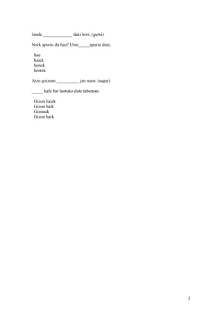 Jende _____________ daki hori. (gutxi)
Nork apurtu du hau? Ume_____apurtu dute.
hau
haiek
honek
horrek
Atzo goizean __________ jan nuen. (sagar)
_____ kafe bat hartuko dute tabernan.
Gizon haiek
Gizon haik
Gizonak
Gizon hark
2
 