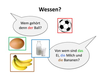 Wessen?
Wem gehört
denn der Ball?
Von wem sind das
Ei, die Milch und
die Bananen?
 