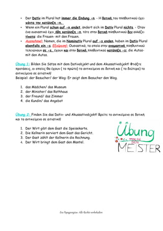 • Der Dativ im Plural hat immer die Endung -n. - Η δοτική του πληθυντικού έχει
πάντα την κατάληξη -n.
• Wenn ein Plural schon auf -n endet, ändert sich im Dativ Plural nichts. - Όταν
ένα ουσιαστικό έχει ήδη κατάληξη -n, τότε στην δοτική πληθυντικού δεν αλλάζει
τίποτα: die Frauen- mit den Frauen.
• Ausnahme!: Nomen, die im Nominativ Plural auf -s enden, haben im Dativ Plural
ebenfalls ein -s. Εξαίρεση!: Ουσιαστικά, τα οποία στην ονομαστική πληθυντικού
τελειώνουν σε -s, έχουν και στην δοτική πληθυντικού κατάληξη -s: die Autos-
mit den Autos.
Übung 1: Bilden Sie Sätze mit dem Dativobjekt und dem Akussativobjekt! Φτιάξτε
προτάσεις, οι οποίες θα έχουν ( το πρώτο) το αντικείμενο σε δοτική και ( το δεύτερο) το
αντικείμενο σε αιτιατική!
Beispiel: der Besucher/ der Weg: Er zeigt dem Besucher den Weg.
1. das Mädchen/ das Museum
2. der Minister/ das Rathhaus
3. der Freund/ das Zimmer
4. die Kundin/ das Angebot
Übung 2: Finden Sie das Dativ- und Akussativobjekt! Βρείτε το αντικείμενο σε δοτική
και το αντικείμενο σε αιτιατική!
1. Der Wirt gibt dem Gast die Speisekarte.
2. Die Kellnerin serviert dem Gast das Gericht.
3. Der Gast zählt der Kellnerin die Rechnung.
4. Der Wirt bringt dem Gast den Mantel.
Eva Papageorgiou- Alle Rechte vorbehalten
 