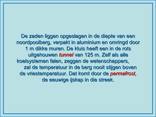 De zaden liggen opgeslagen in de diepte van een noordpoolberg, verpakt in aluminium en omringd door 1 m dikke muren. De kluis heeft een in de rots uitgehouwen  tunnel  van 125 m. Zelf als alle koelsystemen falen, zeggen de wetenschappers,  zal de temperatuur in de berg nooit stijgen boven de vriestemperatuur. Dat komt door de  permafrost,  de eeuwige ijskap in die streek. 