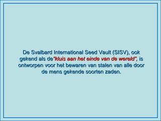 De Svalbard International Seed Vault (SISV), ook gekend als de “kluis aan het einde van de wereld”,  is ontworpen voor het bewaren van stalen van alle door de mens gekende soorten zaden. 