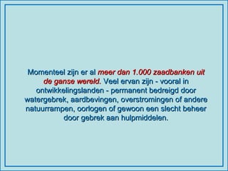 Momenteel zijn er al  meer dan 1.000 zaadbanken uit de ganse wereld.  Veel ervan zijn - vooral in ontwikkelingslanden - permanent bedreigd door watergebrek, aardbevingen, overstromingen of andere natuurrampen, oorlogen of gewoon een slecht beheer door gebrek aan hulpmiddelen. 