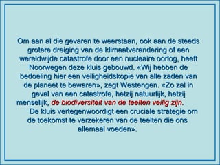 Om aan al die gevaren te weerstaan, ook aan de steeds grotere dreiging van de klimaatverandering of een wereldwijde catastrofe door een nucleaire oorlog, heeft Noorwegen deze kluis gebouwd. «Wij hebben de bedoeling hier een veiligheidskopie van alle zaden van de planeet te bewaren», zegt Westengen. «Zo zal in geval van een catastrofe, hetzij natuurlijk, hetzij menselijk,  de biodiversiteit van de teelten veilig zijn.   De kluis vertegenwoordigt een cruciale strategie om de toekomst te verzekeren van de teelten die ons  allemaal voeden».  