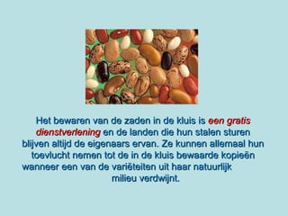 Het bewaren van de zaden in de kluis is   een gratis dienstverlening  en de landen die hun stalen sturen blijven altijd de eigenaars ervan. Ze kunnen allemaal hun toevlucht nemen tot de in de kluis bewaarde kopieën wanneer een van de variëteiten uit haar natuurlijk  milieu verdwijnt. 