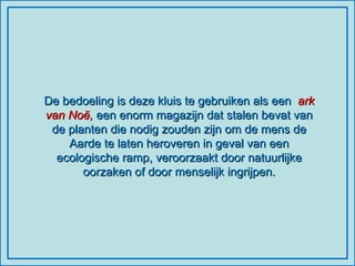 De bedoeling is deze kluis te gebruiken als een  ark van Noë,  een enorm magazijn dat stalen bevat van de planten die nodig zouden zijn om de mens de Aarde te laten heroveren in geval van een ecologische ramp, veroorzaakt door natuurlijke oorzaken of door menselijk ingrijpen. 