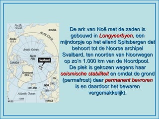 De ark van Noë met de zaden is gebouwd in  Longyearbyen,  een mijndorpje op het eiland Spitsbergen dat behoort tot de Noorse archipel Svalbard, ten noorden van Noorwegen op zo’n 1.000 km van de Noordpool.  De plek is gekozen wegens haar  seismische stabiliteit  en omdat de grond (permafrost) daar  permanent bevroren  is en daardoor het bewaren vergemakkelijkt. 