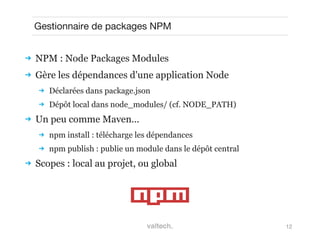 12
Gestionnaire de packages NPM
 NPM : Node Packages Modules
 Gère les dépendances d'une application Node
 Déclarées dans package.json
 Dépôt local dans node_modules/ (cf. NODE_PATH)
 Un peu comme Maven...
 npm install : télécharge les dépendances
 npm publish : publie un module dans le dépôt central
 Scopes : local au projet, ou global
 