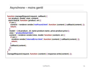 16
Asynchrone – moins gentil
function manageRequest(request, callback) {
var product, model, view, content;
store.find(id, function (product, err) {
if (err) {
content = renderer.render('notFound.html', function (content) { callback(content); });
return;
}
model = { id:product._id, name:product.name, price:product.price };
view = 'productDetail.html';
content = renderer.render(view, model, function (content, err) {
if (err) {
renderer.render('internalError.html', function (content) { callback(content); });
return;
}
callback(content);
});
});
}
manageRequest(request, function (content) { response.write(content); });
 