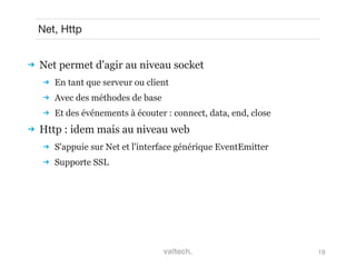 19
Net, Http
 Net permet d'agir au niveau socket
 En tant que serveur ou client
 Avec des méthodes de base
 Et des événements à écouter : connect, data, end, close
 Http : idem mais au niveau web
 S'appuie sur Net et l'interface générique EventEmitter
 Supporte SSL
 