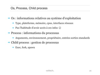 20
Os, Process, Child process
 Os : informations relatives au système d'exploitation
 Type, plateforme, mémoire, cpus, interfaces réseaux
 Pas l'habitude d'avoir accès à ces infos ☺
 Process : informations du processus
 Arguments, environnement, propriétaire, entrées sorties standards
 Child process : gestion de processus
 Exec, fork, spawn
 