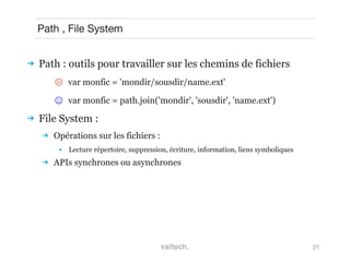 21
Path , File System
 Path : outils pour travailler sur les chemins de fichiers
☹ var monfic = 'mondir/sousdir/name.ext'
☺  var monfic = path.join('mondir', 'sousdir', 'name.ext')
 File System :
 Opérations sur les fichiers :
● Lecture répertoire, suppression, écriture, information, liens symboliques
 APIs synchrones ou asynchrones
 
