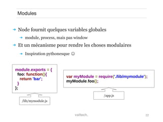 22
Modules
 Node fournit quelques variables globales
 module, process, mais pas window
 Et un mécanisme pour rendre les choses modulaires
 Inspiration pythonesque ☺
var myModule = require('./lib/mymodule');
myModule.foo();
module.exports = {
foo: function(){
return 'bar';
}
};
/lib/mymodule.js
/app.js
 