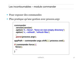 27
Les incontournables – module commander
 Pour exposer des commandes
 Plus pratique qu'une gestion avec process.argv
commander
.version(version)
.option('-f, --force', 'force on non-empty directory')
.option('-r, --refresh', 'refresh files')
...
.parse(process.argv);
appPath = commander.args.shift() || process.cwd();
if (commander.force) {
force();
...
}
 