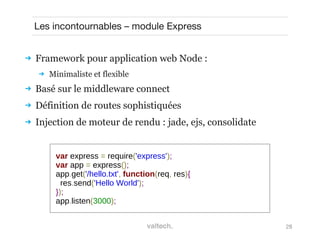 28
Les incontournables – module Express
 Framework pour application web Node :
 Minimaliste et flexible
 Basé sur le middleware connect
 Définition de routes sophistiquées
 Injection de moteur de rendu : jade, ejs, consolidate
var express = require('express');
var app = express();
app.get('/hello.txt', function(req, res){
res.send('Hello World');
});
app.listen(3000);
 