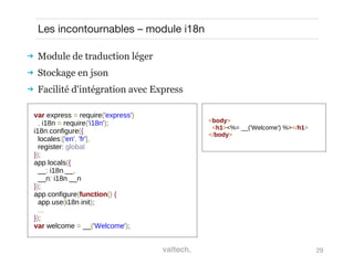 29
Les incontournables – module i18n
 Module de traduction léger
 Stockage en json
 Facilité d'intégration avec Express
var express = require('express')
, i18n = require('i18n');
i18n.configure({
locales:['en', 'fr'],
register: global
});
app.locals({
__: i18n.__,
__n: i18n.__n
});
app.configure(function() {
app.use(i18n.init);
...
});
var welcome = __('Welcome');
<body>
<h1><%= __('Welcome') %></h1>
</body>
 