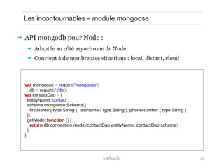 30
Les incontournables – module mongoose
 API mongodb pour Node :
 Adaptée au côté asynchrone de Node
 Convient à de nombreuses situations : local, distant, cloud
var mongoose = require('mongoose')
, db = require('./db');
var contactDao = {
entityName:'contact',
schema:mongoose.Schema({
firstName:{ type:String }, lastName:{ type:String }, phoneNumber:{ type:String }
}),
getModel:function () {
return db.connection.model(contactDao.entityName, contactDao.schema)
}
};
 