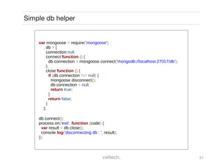 31
Simple db helper
var mongoose = require('mongoose')
, db = {
connection:null,
connect:function () {
db.connection = mongoose.connect('mongodb://localhost:27017/db');
},
close:function () {
if (db.connection !== null) {
mongoose.disconnect();
db.connection = null;
return true;
}
return false;
}
};
db.connect();
process.on('exit', function (code) {
var result = db.close();
console.log('disconnecting db : ', result);
});
 