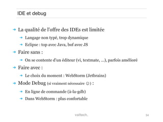 34
IDE et debug
 La qualité de l'offre des IDEs est limitée
 Langage non typé, trop dynamique
 Eclipse : top avec Java, bof avec JS
 Faire sans :
 On se contente d'un éditeur (vi, textmate, ...), parfois amélioré
 Faire avec :
 Le choix du moment : WebStorm (Jetbrains)
 Mode Debug (si vraiment nécessaire ☺) :
 En ligne de commande (à-la-gdb)
 Dans WebStorm : plus confortable
 