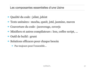 37
Les composantes essentielles d'une Usine
 Qualité du code : jslint, jshint
 Tests unitaires : mocha, qunit, jstd, jasmine, maven
 Couverture du code : jscoverage, coverjs
 Minifiers et autres compilateurs : less, coffee script, ...
 Outil de build : grunt
 Solutions efficaces pour chaque besoin
 Pas toujours pour l'ensemble...
 