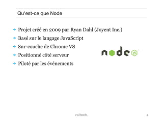 4
Qu'est-ce que Node
 Projet créé en 2009 par Ryan Dahl (Joyent Inc.)
 Basé sur le langage JavaScript
 Sur-couche de Chrome V8
 Positionné côté serveur
 Piloté par les événements
 