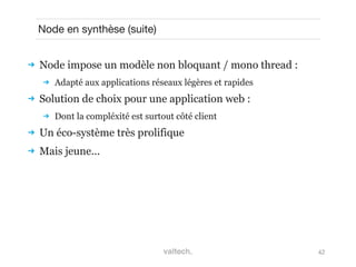 42
Node en synthèse (suite)
 Node impose un modèle non bloquant / mono thread :
 Adapté aux applications réseaux légères et rapides
 Solution de choix pour une application web :
 Dont la compléxité est surtout côté client
 Un éco-système très prolifique
 Mais jeune...
 