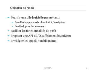7
Objectifs de Node
 Fournir une pile logicielle permettant :
 Aux développeurs web : JavaScript / navigateur
 De développer des serveurs
 Faciliter les fonctionnalités de push
 Proposer une API d'I/O suffisament bas niveau
 Privilégier les appels non bloquants
 