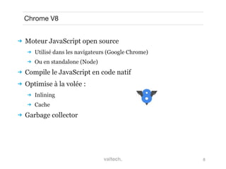 8
Chrome V8
 Moteur JavaScript open source
 Utilisé dans les navigateurs (Google Chrome)
 Ou en standalone (Node)
 Compile le JavaScript en code natif
 Optimise à la volée :
 Inlining
 Cache
 Garbage collector
 