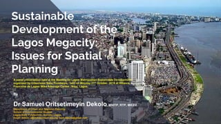 Sustainable
Development of the
Lagos Megacity:
Issues for Spatial
Planning
A panel presentation held at the Meeting on Lagos Metropolitan Sustainable Development
organized by Urbanistes Sans Frontieres, held on Monday 21st October, 2019 at Alliance
Francaise de Lagos/ Mike Adenuga Centre , Ikoyi, Lagos.
By
Dr Samuel Oritsetimeyin Dekolo MNITP, RTP, MIEEE
Department of Urban and Regional Planning
School of Environmental Studies
Lagos State Polytechnic, Ikorodu, Lagos.
Email: dekolo.s@mylaspotech.edu.ng, sam.dekolo@gmail.com
 