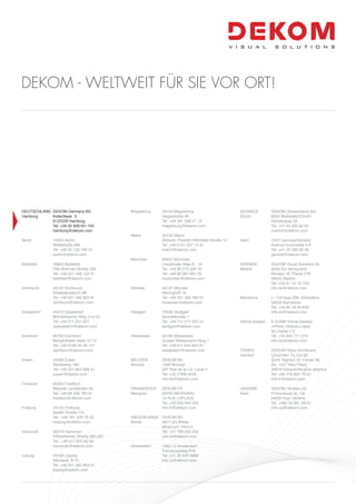 DEUTSCHLAND DEKOM Germany AG
Hamburg Kellerbleek 3
D-22529 Hamburg
Tel: +49 40 808181-100
hamburg@dekom.com
Berlin 10555 Berlin
Wittestraße 30k
Tel: +49 30 120 760 51
berlin@dekom.com
Bielefeld 33604 Bielefeld
Otto-Brenner-Straße 209
Tel: +49 521 448 122 51
bielefeld@dekom.com
Dortmund 44141 Dortmund
Westfalendamm 98
Tel: +49 231 586 803 91
dortmund@dekom.com
Düsseldorf 40472 Düsseldorf
Mündelheimer Weg 51a-53
Tel: +49 211 231 007
duesseldorf@dekom.com
Eschborn 65760 Eschborn
Mergenthaler Allee 10-12
Tel: +49 6196 20 49 121
eschborn@dekom.com
Essen 45356 Essen
Weidkamp 180
Tel: +49 201 857 898 51
essen@dekom.com
Frankfurt 60325 Frankfurt
Mainzer Landstraße 50
Tel: +49 69 348 783 61
frankfurt@dekom.com
Freiburg 79155 Freiburg
Basler Straße 115
Tel.: +49 761 478 73 22
freiburg@dekom.com
Hannover 30519 Hannover
Hildesheimer Straße 265-267
Tel.: +49 511 875 92 50
hannover@dekom.com
Leipzig 04109 Leipzig
Nikolaistr. 6-10
Tel: +49 341 392 803 51
leipzig@dekom.com
Magdeburg 39104 Magdeburg
Hegelstraße 39
Tel: +49 391 598 21 13
magdeburg@dekom.com
Mainz 55130 Mainz
Wilhelm-Theodor-Römheld-Straße 14
Tel: +49 6131 327 15 91
mainz@dekom.com
München 80637 München
Landshuter Allee 8 - 10
Tel: +49 89 215 524 76
Tel: +49 89 381 691 02
muenchen@dekom.com
Münster 48147 Münster
Nevinghoff 16
Tel: +49 251 590 495 61
muenster@dekom.com
Stuttgart 70599 Stuttgart
Schoellstraße 7
Tel: +49 711 217 202 51
stuttgart@dekom.com
Wiesbaden 65189 Wiesbaden
Gustav-Stresemann-Ring 1
Tel: +49 611 945 804 61
wiesbaden@dekom.com
BELGIEN DEKOM NV
Brüssel 1040 Brüssel
227 Rue de la Loi, Level 4
Tel: +32 2 808 4226
info-be@dekom.com
FRANKREICH DEKOM FR
Merignac 33700 MERIGNAC
14 RUE LAPLACE
Tel: +33 629 444 002
info-fr@dekom.com
NIEDERLANDE DEKOM BV
Breda 4817 ZG Breda
Minervum 7444-H
Tel: +31 768 200 232
info-nl@dekom.com
Amsterdam 1082 LZ Amsterdam
Parnassusweg 819
Tel: +31 20 820 8986
info-nl@dekom.com
SCHWEIZ DEKOM (Switzerland) AG
Zürich 8304 Wallisellen/Zürich
Hertistrasse 29
Tel: +41 44 830 82 82
zuerich@dekom.com
Genf 1227 Carouge/Genève
Avenue Industrielle 4-6
Tel: +41 22 560 60 28
geneve@dekom.com
SPANIEN DEKOM Visual Solutions SL
Madrid Avda.Sur Aeropuerto
Barajas 16. Planta 3°B
28042 Madrid
Tel: +34 91 15 16-723
info-es@dekom.com
Barcelona c / Córcega 299, Sobreático
08008 Barcelona
Tel: +34 93 18 45-656
info-es@dekom.com
Vitoria-Gasteiz E-01008 Vitoria-Gasteiz
c/Pintor Obdulio López
de Uralde n°2
Tel: +34 945 771 076
info-es@dekom.com
TÜRKEI DEKOM Video Konferans
Istanbul Çözümleri Tic.Ltd.Şti.
Şehit Teğmen Ali Yılmaz Sk.
No. 14/7 Talia Plaza
34810 Kavacik/Beykoz-Istanbul
Tel: +90 216 682 70-01
info-tr@dekom.com
UKRAINE DEKOM Ukraine Ltd.
Kiew Frolovskaya str. 1/6
04050 Kiev Ukraine
Tel: +380 44 581 28-51
info-ua@dekom.com
DEKOM - WELTWEIT FÜR SIE VOR ORT!
 