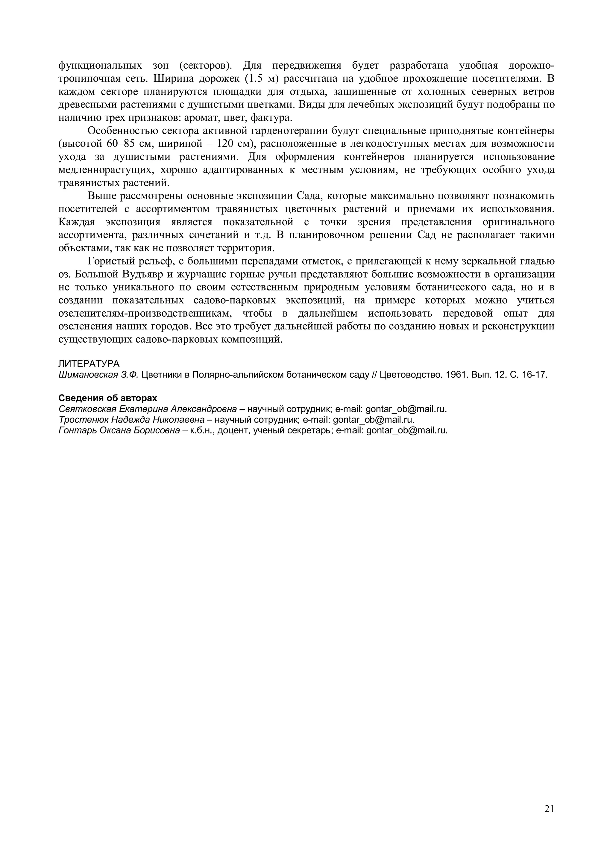 функциональных зон (секторов). Для передвижения будет разработана удобная дорожно- 
тропиночная сеть. Ширина дорожек (1.5 м) рассчитана на удобное прохождение посетителями. В 
каждом секторе планируются площадки для отдыха, защищенные от холодных северных ветров 
древесными растениями с душистыми цветками. Виды для лечебных экспозиций будут подобраны по 
наличию трех признаков: аромат, цвет, фактура. 
Особенностью сектора активной гарденотерапии будут специальные приподнятые контейнеры 
(высотой 60–85 см, шириной – 120 см), расположенные в легкодоступных местах для возможности 
ухода за душистыми растениями. Для оформления контейнеров планируется использование 
медленнорастущих, хорошо адаптированных к местным условиям, не требующих особого ухода 
травянистых растений. 
Выше рассмотрены основные экспозиции Сада, которые максимально позволяют познакомить 
посетителей с ассортиментом травянистых цветочных растений и приемами их использования. 
Каждая экспозиция является показательной с точки зрения представления оригинального 
ассортимента, различных сочетаний и т.д. В планировочном решении Сад не располагает такими 
объектами, так как не позволяет территория. 
Гористый рельеф, с большими перепадами отметок, с прилегающей к нему зеркальной гладью 
оз. Большой Вудъявр и журчащие горные ручьи представляют большие возможности в организации 
не только уникального по своим естественным природным условиям ботанического сада, но и в 
создании показательных садово-парковых экспозиций, на примере которых можно учиться 
озеленителям-производственникам, чтобы в дальнейшем использовать передовой опыт для 
озеленения наших городов. Все это требует дальнейшей работы по созданию новых и реконструкции 
существующих садово-парковых композиций. 
ЛИТЕРАТУРА 
Шимановская З.Ф. Цветники в Полярно-альпийском ботаническом саду // Цветоводство. 1961. Вып. 12. С. 16-17. 
Сведения об авторах 
Святковская Екатерина Александровна – научный сотрудник; e-mail: gontar_ob@mail.ru. 
Тростенюк Надежда Николаевна – научный сотрудник; e-mail: gontar_ob@mail.ru. 
Гонтарь Оксана Борисовна – к.б.н., доцент, ученый секретарь; e-mail: gontar_ob@mail.ru. 
21 
