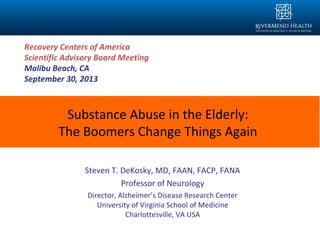 Substance Abuse in the Elderly:
The Boomers Change Things Again
Steven T. DeKosky, MD, FAAN, FACP, FANA
Professor of Neurology
Director, Alzheimer’s Disease Research Center
University of Virginia School of Medicine
Charlottesville, VA USA
Recovery Centers of America
Scientific Advisory Board Meeting
Malibu Beach, CA
September 30, 2013
 