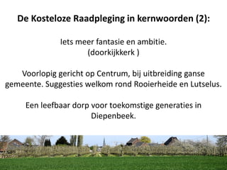 De Kosteloze Raadpleging in kernwoorden (2):
Iets meer fantasie en ambitie.
(doorkijkkerk )
Voorlopig gericht op Centrum, bij uitbreiding ganse
gemeente. Suggesties welkom rond Rooierheide en Lutselus.
Een leefbaar dorp voor toekomstige generaties in
Diepenbeek.
 