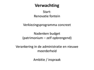 Verwachting
Start:
Renovatie fontein
Verkiezingsprogramma concreet
Nadenken budget
(patrimonium – zelf opbrengend)
Verankering in de administratie en nieuwe
meerderheid
Ambitie / inspraak
 